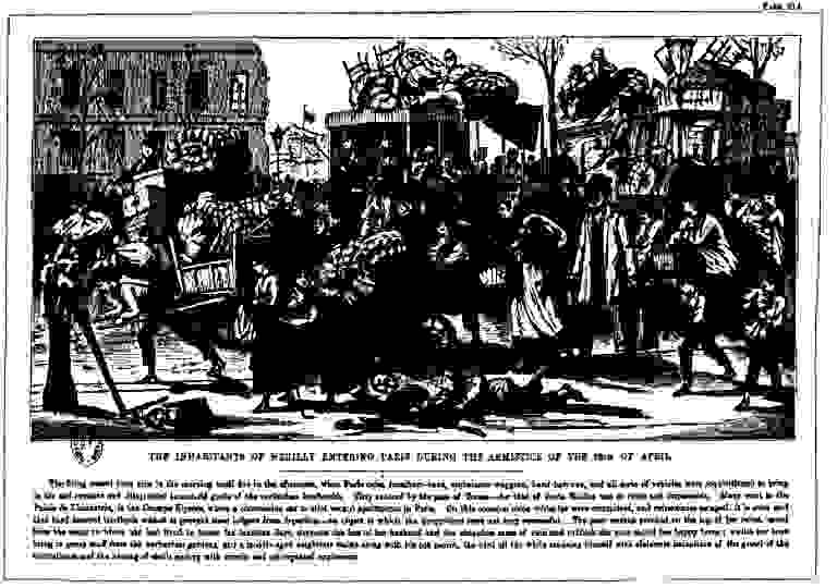 The Inhabitants of Neuilly Entering Paris During The Armisctice of the 18th of April. The firing ceased from nine in the morning until five in the afternoon, when Paris cabs, furniture-vans, ambulance-waggons, band-barrows, and all sorts of vehicles were requisitioned to bring in the sad remains and dilapidated household goods of the surburban bombardés. They entered by the gate of Ternes—for that of Porte Maillot was in ruins and impassable. Many went to the Palais de l'Industrie, in the Champs Elysées, where a commission sat to allot vacant apartments in Paris. On this occasion some robberies were committed, and refractories escaped: it is even said that hard-hearted landlords wished to prevent their lodgers from departing—an object in which the proprietors were not very successful. The poor woman perched on the top of her relics, saved from the cellar in which she had lived in terror for fourteen days, deplores the loss of her husband and the shapeless mass of ruin and rubbish she once called her happy home; whilst her boys bring in green stuff from the surburban gardens, and a middle-aged neighbour stalks along with his pet parrot, the bird all the while amusing himself with elaborate imitations of the growl of the mitrailleuse and the hissing of shells ending with terrific and oft-repeated explosions.