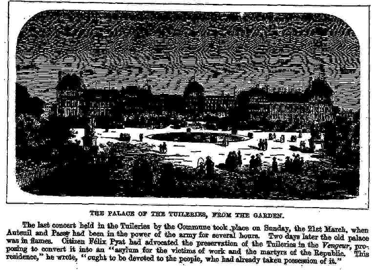 The Palace of the Tuileries, from The Garden. The Last concert held in the Tuileries by the Commune took place on Sunday, the 21st March, when Auteuil and Passy had been in the power of the army for several hours. Two days later the old palace was in flames. Citizen Félix Pyat had advocated the preservation of the Tuileries in the "Vengeur", proposing to convert it into an "asylum" for the victims of work and the martyrs of the Republic. "This residence", he wrote, "ought to be devoted to people, who had already taken possession of it."