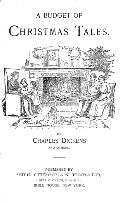 A BUDGET OF CHRISTMAS TALES BY Charles Dickens AND OTHERS PUBLISHED BY
THE CHRISTIAN HERALD Louis Klopsch, Proprietor. BIBLE HOUSE, NEW YORK.